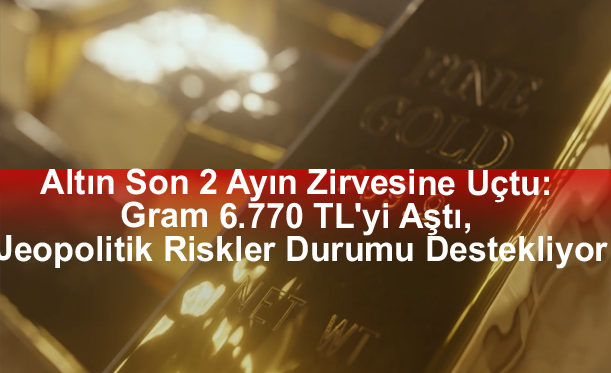 Altın Son 2 Ayın Zirvesine Uçtu: Gram 6.770 TL'yi Aştı, Jeopolitik Riskler Durumu Destekliyor